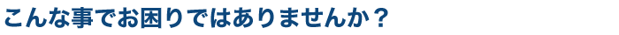 こんな事で困っていませんか?