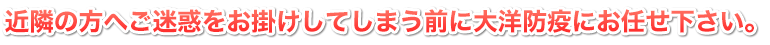 近隣の方へご迷惑をお掛けしてしまう前に大洋防疫にお任せ下さい。