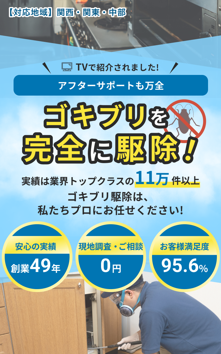 【対応地域】関西・関東・中部 TVで紹介されました!アフターサポートも万全 ゴキブリを完全に駆除! 実績は業界トップクラスの11万件以上ゴキブリ駆除は、私たちプロにお任せください!